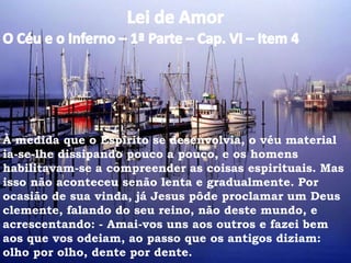 À medida que o Espírito se desenvolvia, o véu material
ia-se-lhe dissipando pouco a pouco, e os homens
habilitavam-se a compreender as coisas espirituais. Mas
isso não aconteceu senão lenta e gradualmente. Por
ocasião de sua vinda, já Jesus pôde proclamar um Deus
clemente, falando do seu reino, não deste mundo, e
acrescentando: - Amai-vos uns aos outros e fazei bem
aos que vos odeiam, ao passo que os antigos diziam:
olho por olho, dente por dente.
 