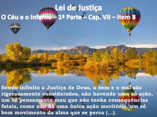 Sendo infinita a Justiça de Deus, o bem e o mal são
rigorosamente considerados, não havendo uma só ação,
um só pensamento mau que não tenha consequências
fatais, como não há uma única ação meritória, um só
bom movimento da alma que se perca (...).
 