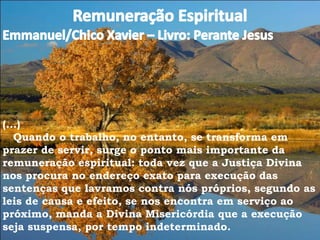 (...)
Quando o trabalho, no entanto, se transforma em
prazer de servir, surge o ponto mais importante da
remuneração espiritual: toda vez que a Justiça Divina
nos procura no endereço exato para execução das
sentenças que lavramos contra nós próprios, segundo as
leis de causa e efeito, se nos encontra em serviço ao
próximo, manda a Divina Misericórdia que a execução
seja suspensa, por tempo indeterminado.
 