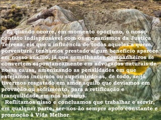 E, quando ocorre, em momento oportuno, o nosso
contato indispensável com os mecanismos da Justiça
Terrena, eis que a influência de todos aqueles a quem,
porventura, tenhamos prestado algum benefício aparece
em nosso auxílio, já que semelhantes companheiros se
convertem espontaneamente em advogados naturais de
nossa causa, amenizando as penalidades em que
estejamos incursos ou suprimindo-as, de todo, se já
tivermos resgatado em amor aquilo que devíamos em
provação ou sofrimento, para a retificação e
tranquilidade em nós mesmos.
Reflitamos nisso e concluamos que trabalhar e servir,
em qualquer parte, ser-nos-ão sempre apoio constante e
promoção à Vida Melhor.
 