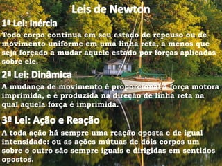 Todo corpo continua em seu estado de repouso ou de
movimento uniforme em uma linha reta, a menos que
seja forçado a mudar aquele estado por forças aplicadas
sobre ele.
A mudança de movimento é proporcional à força motora
imprimida, e é produzida na direção de linha reta na
qual aquela força é imprimida.
A toda ação há sempre uma reação oposta e de igual
intensidade: ou as ações mútuas de dois corpos um
sobre o outro são sempre iguais e dirigidas em sentidos
opostos.
 