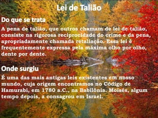 A pena de talião, que outros chamam de lei de talião,
consiste na rigorosa reciprocidade do crime e da pena,
apropriadamente chamada retaliação. Essa lei é
frequentemente expressa pela máxima olho por olho,
dente por dente.
É uma das mais antigas leis existentes em nosso
mundo, cuja origem encontramos no Código de
Hamurabi, em 1780 a.C., na Babilônia. Moisés, algum
tempo depois, a consagrou em Israel.
 