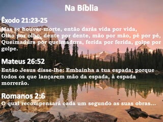 Mas se houver morte, então darás vida por vida,
Olho por olho, dente por dente, mão por mão, pé por pé,
Queimadura por queimadura, ferida por ferida, golpe por
golpe.
Então Jesus disse-lhe: Embainha a tua espada; porque
todos os que lançarem mão da espada, à espada
morrerão.
O qual recompensará cada um segundo as suas obras...
 
