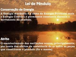 A Energia mecânica é a soma da Energia Potencial mais
a Energia Cinética e permanece constante durante o
movimento do pêndulo.
O amortecimento das oscilações ocorre, principalmente,
por conta dos efeitos da resistência do ar sobre as peças
que constituem o pêndulo (fio e massa).
 