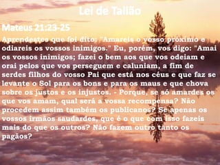 Aprendestes que foi dito: "Amareis o vosso próximo e
odiareis os vossos inimigos." Eu, porém, vos digo: "Amai
os vossos inimigos; fazei o bem aos que vos odeiam e
orai pelos que vos perseguem e caluniam, a fim de
serdes filhos do vosso Pai que está nos céus e que faz se
levante o Sol para os bons e para os maus e que chova
sobre os justos e os injustos. - Porque, se só amardes os
que vos amam, qual será a vossa recompensa? Não
procedem assim também os publicanos? Se apenas os
vossos irmãos saudardes, que é o que com isso fazeis
mais do que os outros? Não fazem outro tanto os
pagãos?
 
