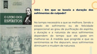 1004 - Em que se baseia a duração dos
sofrimentos do culpado?
No tempo necessário a que se melhore. Sendo o
estado de sofrimento ou de felicidade
proporcional ao grau de purificação do espírito,
a duração e a natureza de seus sofrimentos
dependem do tempo que ele gaste em
melhorar-se. À medida que progride e que os
sentimentos se lhe depuram, seus sofrimentos
diminuem e mudam de natureza.
 