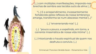 "(...) com múltiplas manifestações, impondo-nos
brechas de sombra aos tecidos sutis da alma (...)”
“(...) E o arrependimento, incessantemente
fortalecido pelos reflexos da nossa lembrança
amarga, transforma-se num abscesso mental (...)”
(...) "envenenando-nos" (...)
(...) "pouco a pouco, e expelindo, em torno, a
corrente miasmática de nossa vida íntima" (...)
(...) intoxicando o hausto espiritual de quem nos
desfruta o convívio. (...)
Emmanuel / Francisco Cândido Xavier – Pensamento e Vida
 