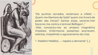 “De punhos cerrados, reclamava a infeliz: –
Quem me libertará de Satã? quem me livrará do
poder das trevas? Santos anjos, socorrei-me!
Socorrei-me contra o temível Belfegor!...”
Silas convocou-nos ao amparo magnético
imediato. Enfermeiros presentes acorreram,
solícitos, impedindo o agravamento da crise.
“– Maldito! Maldito!... – repetia a demente” [...]
 