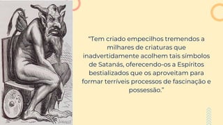 “Tem criado empecilhos tremendos a
milhares de criaturas que
inadvertidamente acolhem tais símbolos
de Satanás, oferecendo-os a Espíritos
bestializados que os aproveitam para
formar terríveis processos de fascinação e
possessão.”
 