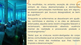 “Os recolhidos, no entanto, exceção de cinco que
vinham de maca, desmemoriados e dormentes,
revelavam perturbações manifestas que, em alguns,
se expressavam por loucura desagradável, se bem
que pacífica.”
“Enquanto os enfermeiros se desvelavam em ajudá-
los, carinhosos e atentos, e os cães se deitavam,
extenuados, aqueles seres recém-chegados falavam e
reclamavam, demonstrando absoluta ausência
mental da realidade e provocando piedade e
constrangimento.”
“Notei que as criaturas recém-desligadas do corpo
denso, conturbadas qual se achavam, traziam consigo
todos os sinais das moléstias que lhes haviam
imposto a desencarnação.”
 