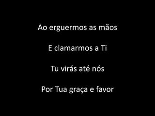 Ao erguermos as mãos
E clamarmos a Ti
Tu virás até nós
Por Tua graça e favor
 