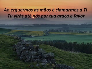 Ao erguermos as mãos e clamarmos a Ti  Tu virás até nós por tua graça e favor 