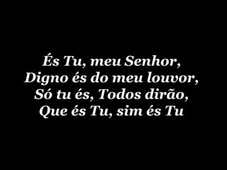 És Tu, meu Senhor,  Digno és do meu louvor,  Só tu és, Todos dirão,  Que és Tu, sim és Tu   