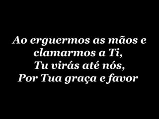 Ao erguermos as mãos e clamarmos a Ti,  Tu virás até nós, Por Tua graça e favor   