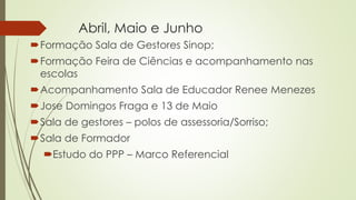 Abril, Maio e Junho
Formação Sala de Gestores Sinop;
Formação Feira de Ciências e acompanhamento nas
escolas
Acompanhamento Sala de Educador Renee Menezes
Jose Domingos Fraga e 13 de Maio
Sala de gestores – polos de assessoria/Sorriso;
Sala de Formador
Estudo do PPP – Marco Referencial
 