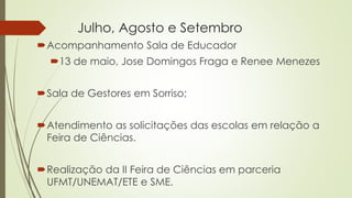 Julho, Agosto e Setembro
Acompanhamento Sala de Educador
13 de maio, Jose Domingos Fraga e Renee Menezes
Sala de Gestores em Sorriso;
Atendimento as solicitações das escolas em relação a
Feira de Ciências.
Realização da II Feira de Ciências em parceria
UFMT/UNEMAT/ETE e SME.
 