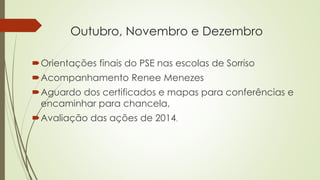 Outubro, Novembro e Dezembro
Orientações finais do PSE nas escolas de Sorriso
Acompanhamento Renee Menezes
Aguardo dos certificados e mapas para conferências e
encaminhar para chancela,
Avaliação das ações de 2014.
 