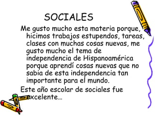 SOCIALES Me gusto mucho esta materia porque, hicimos trabajos estupendos, tareas, clases con muchas cosas nuevas, me gusto mucho el tema de independencia de Hispanoamérica porque aprendí cosas nuevas que no sabia de esta independencia tan importante para el mundo. Este año escolar de sociales fue excelente… 