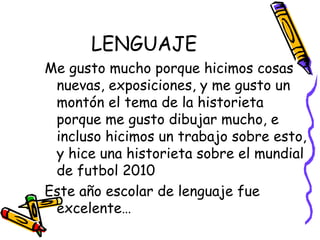 LENGUAJE Me gusto mucho porque hicimos cosas nuevas, exposiciones, y me gusto un montón el tema de la historieta porque me gusto dibujar mucho, e incluso hicimos un trabajo sobre esto, y hice una historieta sobre el mundial de futbol 2010 Este año escolar de lenguaje fue excelente… 