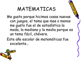 MATEMATICAS Me gusto porque hicimos cosas nuevas con juegos, el tema que mas o menos me gusto fue el de estadística la moda, la mediana y la media porque es un tema fácil, chévere. Este año escolar de matemáticas fue excelente…  