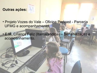 Outras ações: Projeto Vozes do Vale  – Oficina Podcast - Parceria  UFMG e acompanhamento. E.M. Criança Feliz  (Itamarandiba) – Sensibilização e  acompanhamento. 