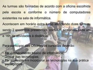 As turmas são formadas de acordo com a oficina escolhida pela escola e conforme o número de computadores existentes na sala de informática.  Acontecem em horário extra turno atendendo duas turmas, sendo 2 encontros presenciais, com 12h semanais cada um e 16h de atividades à distância. Para participar das Oficinas os cursistas deverão: Ter conhecimento básico de informática; Gostar das tecnologias; Ter interesse em incorporar as tecnologias na sua prática  pedagógica. 