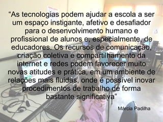 “ As tecnologias podem ajudar a escola a ser um espaço instigante, afetivo e desafiador para o desenvolvimento humano e profissional de alunos e, especialmente, de educadores. Os recursos de comunicação, criação coletiva e compartilhamento da internet e redes podem favorecer muito novas atitudes e prática, em um ambiente de relações mais fluidas, onde é possível inovar procedimentos de trabalho de forma bastante significativa” Márcia Padilha 