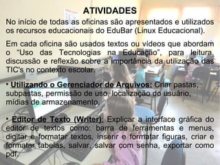 ATIVIDADES No início de todas as oficinas são apresentados e utilizados os recursos educacionais do EduBar (Linux Educacional). Em cada oficina são usados textos ou vídeos que abordam o “Uso das Tecnologias na Educação”, para leitura, discussão e reflexão sobre a importância da utilização das TIC's no contexto escolar. Utilizando o Gerenciador de Arquivos:   Criar pastas,  subpastas, permissão de uso, localização do usuário,  mídias de armazenamento. Editor de Texto (Writer) :  Explicar a interface gráfica do editor de textos como: barra de ferramentas e menus, digitar e formatar textos, inserir e formatar figuras, criar e formatar tabelas, salvar, salvar com senha, exportar como pdf. 