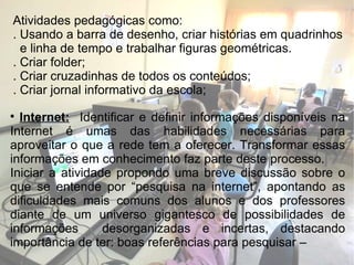 Atividades pedagógicas como: . Usando a barra de desenho, criar histórias em quadrinhos  e linha de tempo e trabalhar figuras geométricas. . Criar folder; . Criar cruzadinhas de todos os conteúdos; . Criar jornal informativo da escola; Internet:   Identificar e definir informações disponíveis na Internet é umas das habilidades necessárias para aproveitar o que a rede tem a oferecer. Transformar essas informações em conhecimento faz parte deste processo. Iniciar a atividade propondo uma breve discussão sobre o que se entende por “pesquisa na internet”, apontando as dificuldades mais comuns dos alunos e dos professores diante de um universo gigantesco de possibilidades de informações  desorganizadas e incertas, destacando importância de ter: boas referências para pesquisar –  