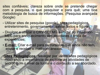 sites confiáveis; clareza sobre onde se pretende chegar com a pesquisa, o que pesquisar e para quê; uma boa metodologia de busca de informações. (Pesquisa avançada Google) - Utilizar sites de pesquisa (google), sites pedagógicos,  entretenimento, governamental, salvar textos e figuras. - Divulgar e utilizar o CRV-SEEMG e Portal do Professor-  MEC para enriquecimento das atividades e troca de  experiências; E-mail:  Criar e-mail para os cursistas que ainda não tem,  enviar e receber e-mail com anexos. Sites Pedagógicos:   Navegar por vários sites pedagógicos  mostrando a importância de explorar as atividades de  acordo com o nível da turma e o conteúdo a ser abordado. 