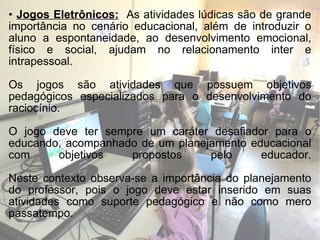 Jogos Eletrônicos:   As atividades lúdicas são de grande importância no cenário educacional, além de introduzir o aluno a espontaneidade, ao desenvolvimento emocional, físico e social, ajudam no relacionamento inter e intrapessoal. Os jogos são atividades que possuem objetivos pedagógicos especializados para o desenvolvimento do raciocínio. O jogo deve ter sempre um caráter desafiador para o educando, acompanhado de um planejamento educacional com objetivos propostos pelo educador. Neste contexto observa-se a importância do planejamento do professor, pois o jogo deve estar inserido em suas atividades como suporte pedagógico e não como mero passatempo. 