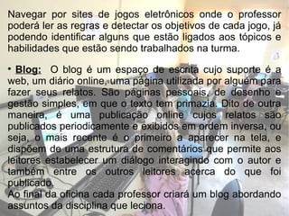 Navegar por sites de jogos eletrônicos onde o professor poderá ler as regras e detectar os objetivos de cada jogo, já podendo identificar alguns que estão ligados aos tópicos e habilidades que estão sendo trabalhados na turma. Blog:   O blog é um espaço de escrita cujo suporte é a web, um diário online, uma página utilizada por alguém para fazer seus relatos. São páginas pessoais, de desenho e gestão simples, em que o texto tem primazia. Dito de outra maneira, é uma publicação online cujos relatos são publicados periodicamente e exibidos em ordem inversa, ou seja, o mais recente é o primeiro a aparecer na tela, e dispõem de uma estrutura de comentários que permite aos leitores estabelecer um diálogo interagindo com o autor e também entre os outros leitores acerca do que foi publicado. Ao final da oficina cada professor criará um blog abordando assuntos da disciplina que leciona. 