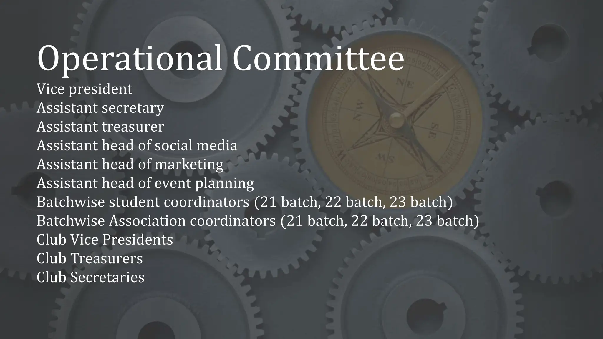 Operational Committee
Vice president
Assistant secretary
Assistant treasurer
Assistant head of social media
Assistant head of marketing
Assistant head of event planning
Batchwise student coordinators (21 batch, 22 batch, 23 batch)
Batchwise Association coordinators (21 batch, 22 batch, 23 batch)
Club Vice Presidents
Club Treasurers
Club Secretaries
 