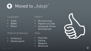 24 22.11.17
Languages:
Platform & Services
Pattern:
Tools:
Moved to „Adopt“
• Artifactory
• Elasticsearch
• Scala
• Babel
• React
• Microservices
• Pipeline as Code
• Styleguide Driven
Development
• Keycloak
• Gatling
• Webpack
• Wiremock
 