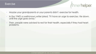 Exercise


•   Maybe your grandparents or your parents didn't exercise for health.

•   In the 1940's a well-known writer joked, "If I have an urge to exercise, I lie down,
    until the urge goes away."

•   Then, people were advised to rest for their health, especially if they had heart
    problems.
 