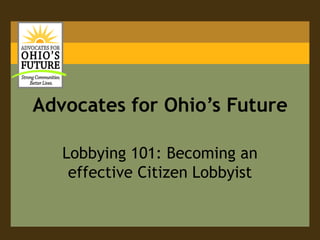 Advocates for Ohio’s Future

   Lobbying 101: Becoming an
    effective Citizen Lobbyist
 