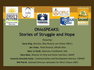 OhioSPEAKS:
        Stories of Struggle and Hope
                                 Featuring:
           Gene King, Director, Ohio Poverty Law Center (OPLC)
                   Jen Yoder, Field Director, UHCAN Ohio
                 Mary Jo Hyde, Advocacy Coordinator, O4A
         Nora Nees, Director of Child and Senior Nutrition, OASHF
Suzanne Gravette Acker, Communications and Development Director, COHHIO
      Will Petrik, Outreach Director, Advocates for Ohio’s Future (AOF)
 