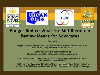 Budget Redux: What the Mid-Biennium
    Review Means for Advocates
                                 Featuring:

   Gayle Channing Tenenbaum, co-Chair of Advocates for Ohio’s Future and
                Director of Policy and Govt Affairs at PCSAO

                    Larke Recchie, Executive Director of
             the Ohio Association of Area Agencies on Aging (o4a)

   Lisa Hamler-Fugitt, Executive Director of the Ohio Association of Second
                         Harvest Foodbanks (OASHF)
  Cathy Levine, Executive Director of Universal Health Care Action Network
  of Ohio (UHCAN Ohio) and Co-Chair of Ohio Consumers for Health Coverage
 