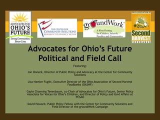 Advocates for Ohio’s Future Political and Field Call Featuring: Jon Honeck, Director of Public Policy and Advocacy at the Center for Community Solutions  Lisa HamlerFugitt, Executive Director of the Ohio Association of Second Harvest Foodbanks(OASHF)  Gayle Channing Tenenbaum, co-Chair of Advocates for Ohio’s Future, Senior Policy Associate for Voices for Ohio’s Children, and Director of Policy and Govt Affairs at PCSAO David Howard, Public Policy Fellow with the Center for Community Solutions and Field Director of the groundWorkCampaign 