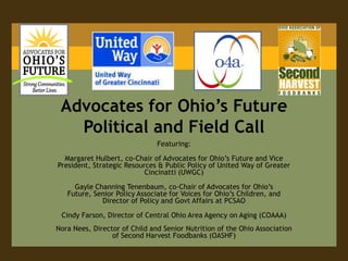 Advocates for Ohio’s Future Political and Field Call Featuring: Margaret Hulbert, co-Chair of Advocates for Ohio’s Future and Vice President, Strategic Resources & Public Policy of United Way of Greater Cincinatti (UWGC)  Gayle Channing Tenenbaum, co-Chair of Advocates for Ohio’s Future, Senior Policy Associate for Voices for Ohio’s Children, and Director of Policy and Govt Affairs at PCSAO Cindy Farson, Director of Central Ohio Area Agency on Aging (COAAA) Nora Nees, Director of Child and Senior Nutrition of the Ohio Association of Second Harvest Foodbanks (OASHF) 
