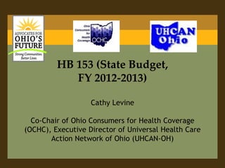 HB 153 (State Budget, FY 2012-2013)Cathy LevineCo-Chair of Ohio Consumers for Health Coverage (OCHC), Executive Director of Universal Health Care Action Network of Ohio (UHCAN-OH)