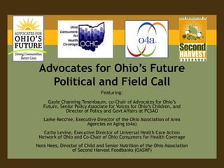 Advocates for Ohio’s Future Political and Field Call Featuring: Gayle Channing Tenenbaum, co-Chair of Advocates for Ohio’s Future, Senior Policy Associate for Voices for Ohio’s Children, and Director of Policy and Govt Affairs at PCSAO LarkeRecchie, Executive Director of the Ohio Association of Area Agencies on Aging (o4a) Cathy Levine, Executive Director of Universal Health Care Action Network of Ohio and Co-Chair of Ohio Consumers for Health Coverage Nora Nees, Director of Child and Senior Nutrition of the Ohio Association of Second Harvest Foodbanks (OASHF) 