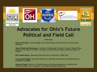 Advocates for Ohio’s Future Political and Field Call Featuring: Susan Ackerman, Senior Budget and Fiscal Analyst at the Center for Community Solutions  Gayle Channing Tenenbaum, Co-Chair of Advocates for Ohio’s Future, Senior Policy Associate for Voices for Ohio’s Children, and Director of Policy and Govt Affairs at PCSAO Bill Sundermeyer, Associate State Director of Advocacy, AARP Ohio Lisa Hamler-Fugitt, Executive Director of the Ohio Association of Second Harvest Foodbanks (OASHF) Deborah Nebel, Director of Public Policy at Linking Employment, Abilities and Potential (LEAP) and a member of the Ohio Olmstead Task Force 