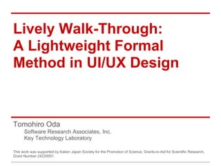 Lively Walk-Through:
A Lightweight Formal
Method in UI/UX Design
Tomohiro Oda
Software Research Associates, Inc.
Key Technology Laboratory
This work was supported by Kaken Japan Society for the Promotion of Science, Grants-in-Aid for Scientific Research,
Grant Number 24220001.
 