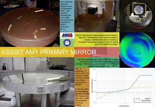AM1 spherical
               polishing
               started at end
               of September
               2009. Left:
               carefully
               checking the
               mirror after
               final aspherical
               polishing at
               AMOS
               (February
               2011).


                                   Above: microscopic measurement of the rougness.
                                     Rgiht: the final testing of AM1 surface implies a
                                            complex interferometric setup including a
                                     Computer Generated Hologram mask for taking
                                                          care of its aspherical shape.




ASSIST AM1 PRIMARY MIRROR
                                      The final specifications on the whole AM1 surface
                                        are less than 300 nm RMS on the whole useful
                                   diameter (1650 mm), up to less than 10 nm RMS for
                                                   spatial scales smaller than 100 mm.
                                  AM1, an
                                  aspherical f/1
                                  mirror, with1.7 m,
                                  diameter, made
                                  of Zerodur, is the
                                  most critical
                                  component of
                                  ASSIST.

                                  On the left: AM1
                                  is in the coating
                                  chamber at Calar
                                  Alto Observatory
                                  (April 2011), after                                        SPECS
                                  final protected                                         MEASURED
                                  aluminum
                                  coating.
 