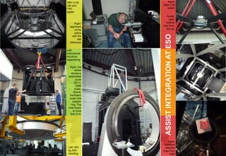 AM1 in its         Right:
cell and         AM2 in its
FM1                spider
spider
                     Center
                       right:
       Right:       internal
  alignment      view from
       of the        the top
       optics




                   ASSIST INTEGRATION AT ESO
     with the
         site
  telescope


Left:
mechanical
structure
assembling

   Right: the
        whole
    structure
 assembled
         (June
       2011):
          DSM
        tower,
       Shack-
  Hartmann
  tower and
      adaptor
    ring. The
 total height
      is more
   than 5 m.




                      Right:
                   centered
Left: 400          reflected
kg AM1           rings from
handling                AM2
 