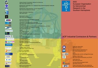 Optical Infrared Coordination Network for Astronomy                                  ESO
 
    http://www.astro-opticon.org/
                                                                                         European Organisation
    Nederlandse Organisatie voor Toegepast Natuurwetenschappelijk Onderzoek
    http://www.tno.nl/                                                                   for Astronomical
    Nederlandse Onderzoekschool voor de Astronomie                                       Research in the
    http://www.strw.leidenuniv.nl/nova/
                                                                                         Southern Hemisphere
    Istituto Nazionale di Astrofisica
    http://www.inaf.it/

    Sterrewacht Leiden
    http://www.strw.leidenuniv.nl/

    Advanced Mechanical and Optical Systems
    http://www.amos.be/
    Laboratoire d’Astrophysique de Marseille
    http://www.oamp.fr/infoglueDeliverLive/www/+LAM
    FASORtronics
    http://www.fasortronics.com/FASORtronics/FASORtronics_LLC.html
    Societé Européenne de Systèmes Optiques
    http://www.seso.com/uk/
    Sagem
    http://sagem-ds.com/
    MUSE consortium
    http://muse.univ-lyon1.fr/http://sagem-ds.com/
    Hextec
    http://www.hextek.com/                                                    AOF Industrial Contractors & Partners
    ADS International
    http://www.ads-int.com/
    Microgate Engineering
    http://www.microgate.it/engineering/default.asp
    Schott
    http://www.schott.com/
                                                                                         Calar Alto Observatory
    Winlight Optical System
                                                                                         http://www.caha.es/
    http://www.winlight-system.com/
    SILIOS Technologies                                                                  Machinenfabriek Boessenkoo bv
    http://www.silios.com/                                                               http://www.boessenkool.com/

    Array Electronics                                                                    JDSU
    http://www.array-electronics.com/                                                    http://www.jdsu.com/en-us/Pages/Home.aspx

    e2v                                                                                  Precision Optics Gera
    http://www.e2v.com/                                                                  http://www.pog.eu/en/products_os_00.html
    NTE                                                                                  SUSS MicroTec
    http://www.nte.es/                                                                   http://www.suss.com/
    Toptica Photonics                                                                    mso jena Mikroschichtoptik GmbH
    http://www.toptica.com/                                                              http://www.suss.com/
    MPB Communications Inc.                                                              Physik Instrumente Piezo nano positioning
    http://www.mpbc.ca/                                                                  http://www.physikinstrumente.de/de/index.php
 
