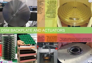 The magnets           The cold plate has
               template            been manufactured
               manufacture           and metrologically
               d at ADS, for             checked with a
               very                computer controlled
               accurate             machine at ADS. It
               gluing of the         supports the 1170
               magnets on          magnetic actuators,
               the back           provides a heat sink
               face of the      for the heat dissipated
               thin shell.       on the actuators coils
                                           and makes a
                                  mechanical interface
                                     for the backplate..




DSM BACKPLATE AND ACTUATORS
               Right: “mass”     Below: D-45 prototype
               production of       test with and without
               electronics        thin shell: Electronics      The thin shell is retained at its central hole by a dedicated titanium
               and actuators     test, actuator coil test,        and steel bound (membrane), designed in order to prevent only
               at Microgate..    capacitive sensor test.     lateral displacement, without affecting the magnetic actuator action.
 