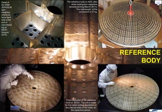 Detail of      The reference body at ADS, after
the DSM            silver coating and capacitive
ZERODUR          sensors etching (March 2011).
light                    The total weight of the
weighted                    component is 47 kg.
reference
body back
side at the
end of
manufactur
ing at
SESO
(August
2010).




                                                      REFERENCE
                                                           BODY




                Final inspection of the reference
               body at SESO. The unit is ready
              for the metal coating deposition on
               the internal sides of the holes, for
                     the capacitive sensor.
 