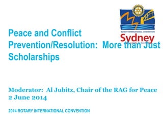 2014 ROTARY INTERNATIONAL CONVENTION
Peace and Conflict
Prevention/Resolution: More than Just
Scholarships
Moderator: Al Jubitz, Chair of the RAG for Peace
2 June 2014
 